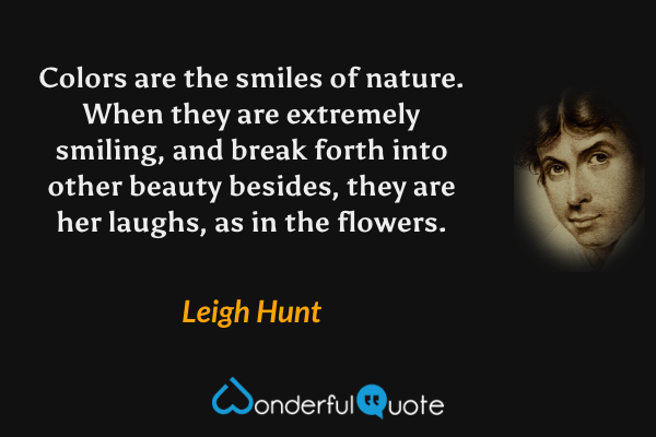 Colors are the smiles of nature.  When they are extremely smiling, and break forth into other beauty besides, they are her laughs, as in the flowers. - Leigh Hunt quote.