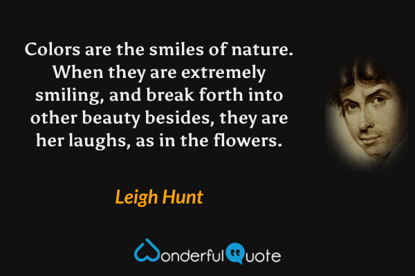 Colors are the smiles of nature. When they are extremely smiling, and break forth into other beauty besides, they are her laughs, as in the flowers. - Leigh Hunt quote.