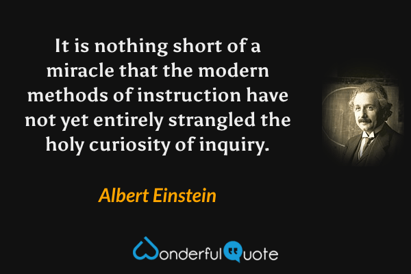 It is nothing short of a miracle that the modern methods of instruction have not yet entirely strangled the holy curiosity of inquiry. - Albert Einstein quote.