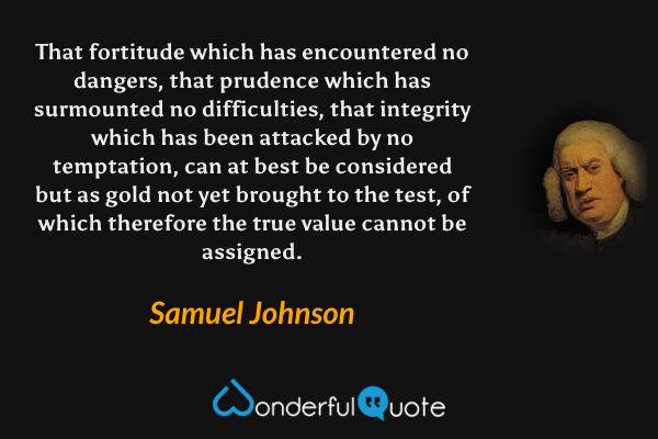 That fortitude which has encountered no dangers, that prudence which has surmounted no difficulties, that integrity which has been attacked by no temptation, can at best be considered but as gold not yet brought to the test, of which therefore the true value cannot be assigned. - Samuel Johnson quote.