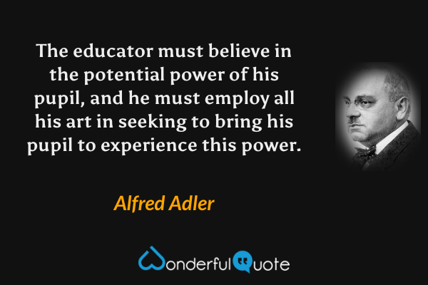 The educator must believe in the potential power of his pupil, and he must employ all his art in seeking to bring his pupil to experience this power. - Alfred Adler quote.