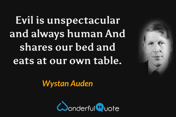 Evil is unspectacular and always human
And shares our bed and eats at our own table. - Wystan Auden quote.
