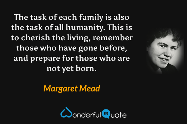 The task of each family is also the task of all humanity. This is to cherish the living, remember those who have gone before, and prepare for those who are not yet born. - Margaret Mead quote.