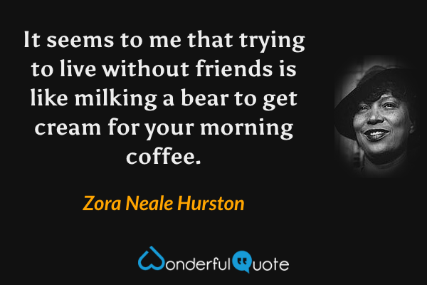 It seems to me that trying to live without friends is like milking a bear to get cream for your morning coffee. - Zora Neale Hurston quote.