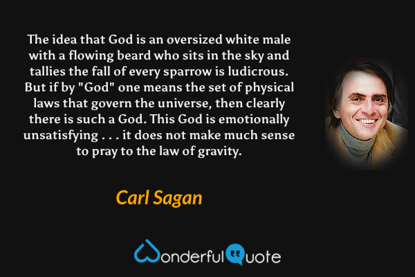 The idea that God is an oversized white male with a flowing beard who sits in the sky and tallies the fall of every sparrow is ludicrous.  But if by "God" one means the set of physical laws that govern the universe, then clearly there is such a God. This God is emotionally unsatisfying . . . it does not make much sense to pray to the law of gravity. - Carl Sagan quote.