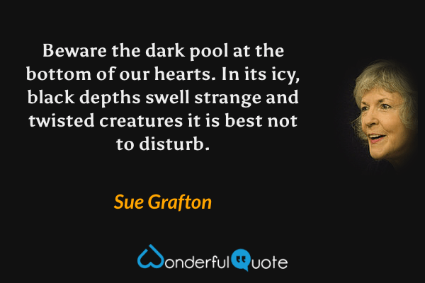 Beware the dark pool at the bottom of our hearts.  In its icy, black depths swell strange and twisted creatures it is best not to disturb. - Sue Grafton quote.