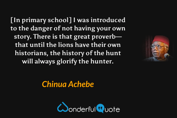 [In primary school] I was introduced to the danger of not having your own story.  There is that great proverb—that until the lions have their own historians, the history of the hunt will always glorify the hunter. - Chinua Achebe quote.