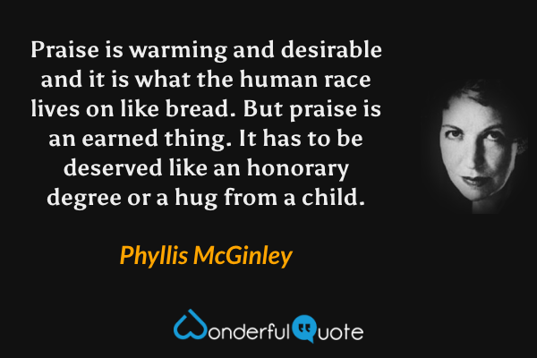Praise is warming and desirable and it is what the human race lives on like bread. But praise is an earned thing. It has to be deserved like an honorary degree or a hug from a child. - Phyllis McGinley quote.