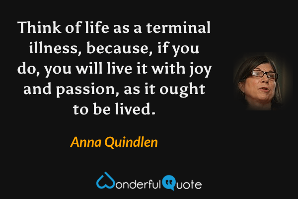 Think of life as a terminal illness, because, if you do, you will live it with joy and passion, as it ought to be lived. - Anna Quindlen quote.