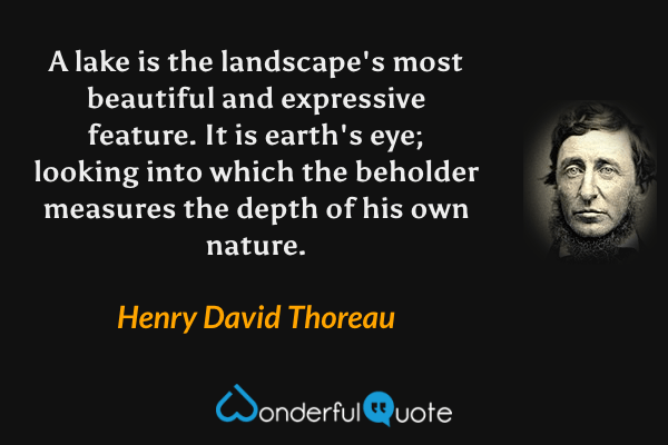 A lake is the landscape's most beautiful and expressive feature.  It is earth's eye; looking into which the beholder measures the depth of his own nature. - Henry David Thoreau quote.