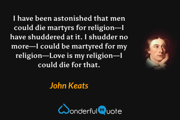 I have been astonished that men could die martyrs for religion—I have shuddered at it.  I shudder no more—I could be martyred for my religion—Love is my religion—I could die for that. - John Keats quote.