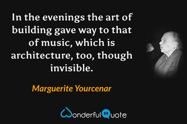 In the evenings the art of building gave way to that of music, which is architecture, too, though invisible. - Marguerite Yourcenar quote.