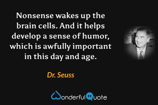 Nonsense wakes up the brain cells.  And it helps develop a sense of humor, which is awfully important in this day and age. - Dr. Seuss quote.