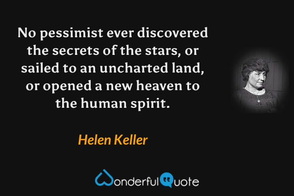 No pessimist ever discovered the secrets of the stars, or sailed to an uncharted land, or opened a new heaven to the human spirit. - Helen Keller quote.