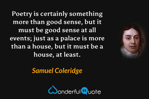 Poetry is certainly something more than good sense, but it must be good sense at all events; just as a palace is more than a house, but it must be a house, at least. - Samuel Coleridge quote.