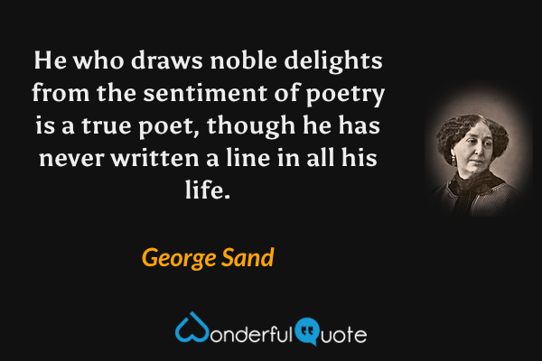 He who draws noble delights from the sentiment of poetry is a true poet, though he has never written a line in all his life. - George Sand quote.