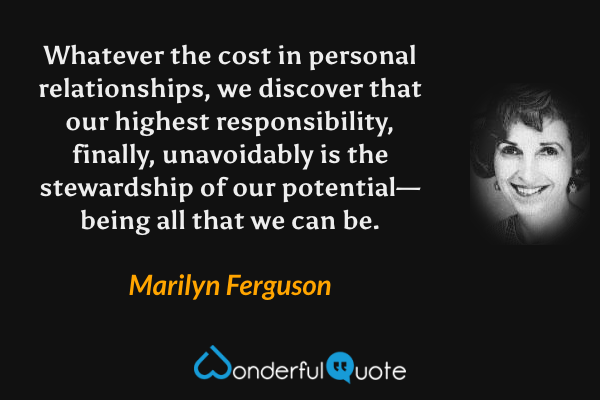 Whatever the cost in personal relationships, we discover that our highest responsibility, finally, unavoidably is the stewardship of our potential—being all that we can be. - Marilyn Ferguson quote.