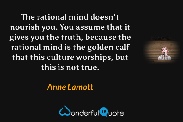 The rational mind doesn't nourish you.  You assume that it gives you the truth, because the rational mind is the golden calf that this culture worships, but this is not true. - Anne Lamott quote.