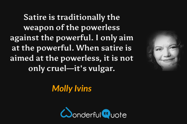 Satire is traditionally the weapon of the powerless against the powerful. I only aim at the powerful. When satire is aimed at the powerless, it is not only cruel—it's vulgar. - Molly Ivins quote.