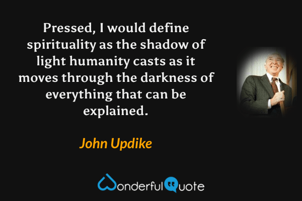 Pressed, I would define spirituality as the shadow of light humanity casts as it moves through the darkness of everything that can be explained. - John Updike quote.
