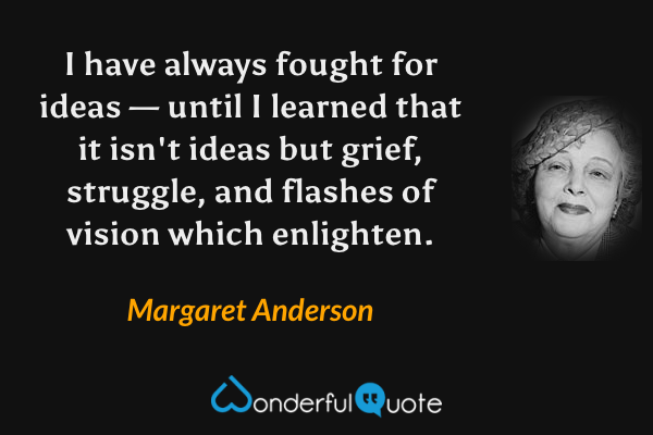 I have always fought for ideas — until I learned that it isn't ideas but grief, struggle, and flashes of vision which enlighten. - Margaret Anderson quote.