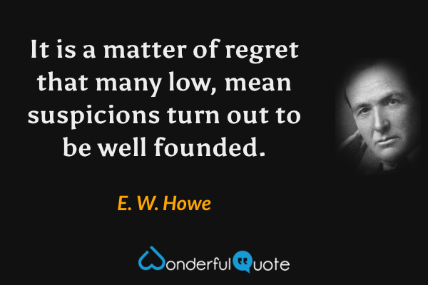 It is a matter of regret that many low, mean suspicions turn out to be well founded. - E. W. Howe quote.