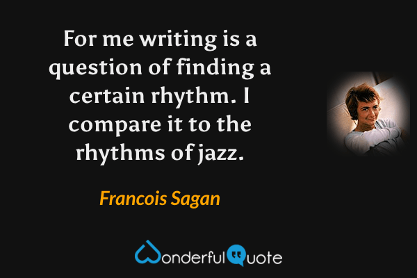 For me writing is a question of finding a certain rhythm.  I compare it to the rhythms  of jazz. - Francois Sagan quote.
