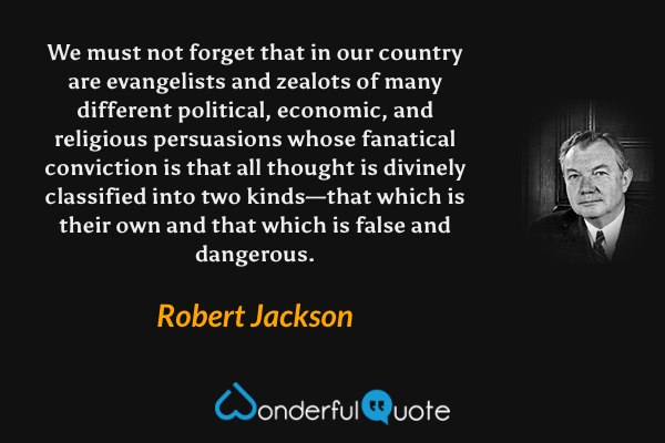 We must not forget that in our country are evangelists and zealots of many different political, economic, and religious persuasions whose fanatical conviction is that all thought is divinely classified into two kinds—that which is their own and that which is false and dangerous. - Robert Jackson quote.