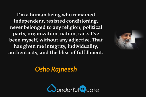 I'm a human being who remained independent, resisted conditioning, never belonged to any religion, political party, organization, nation, race. I've been myself, without any adjective. That has given me integrity, individuality, authenticity, and the bliss of fulfillment. - Osho Rajneesh quote.