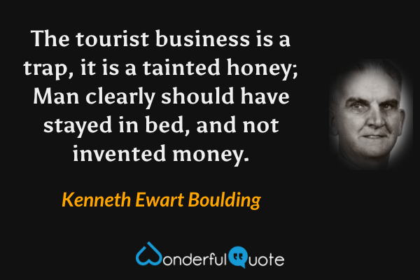 The tourist business is a trap, it is a tainted honey;
Man clearly should have stayed in bed, and not invented money. - Kenneth Ewart Boulding quote.