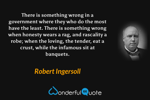 There is something wrong in a government where they who do the most have the least. There is something wrong when honesty wears a rag, and rascality a robe; when the loving, the tender, eat a crust, while the infamous sit at banquets. - Robert Ingersoll quote.