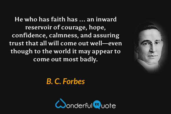 He who has faith has ... an inward reservoir of courage, hope, confidence, calmness, and assuring trust that all will come out well—even though to the world it may appear to come out most badly. - B. C. Forbes quote.