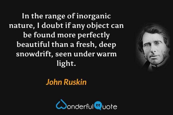 In the range of inorganic nature, I doubt if any object can be found more perfectly beautiful than a fresh, deep snowdrift, seen under warm light. - John Ruskin quote.