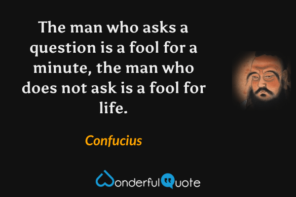 The man who asks a question is a fool for a minute, the man who does not ask is a fool for life. - Confucius quote.