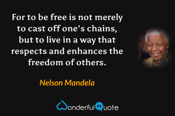 For to be free is not merely to cast off one's chains, but to live in a way that respects and enhances the freedom of others. - Nelson Mandela quote.