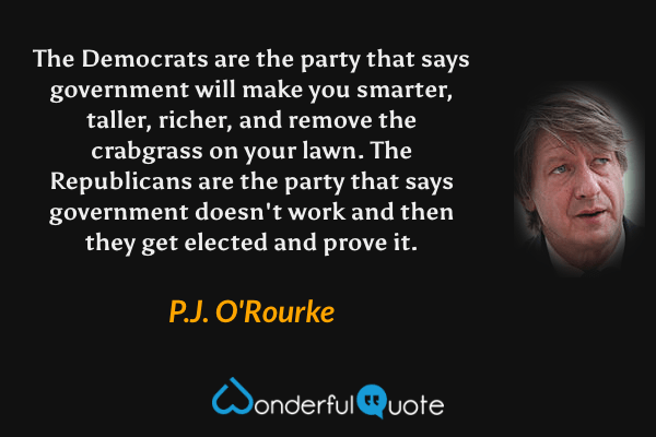 The Democrats are the party that says government will make you smarter, taller, richer, and remove the crabgrass on your lawn. The Republicans are the party that says government doesn't work and then they get elected and prove it. - P.J. O'Rourke quote.