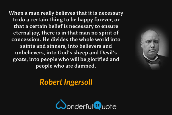 When a man really believes that it is necessary to do a certain thing to be happy forever, or that a certain belief is necessary to ensure eternal joy, there is in that man no spirit of concession. He divides the whole world into saints and sinners, into believers and unbelievers, into God's sheep and Devil's goats, into people who will be glorified and people who are damned. - Robert Ingersoll quote.