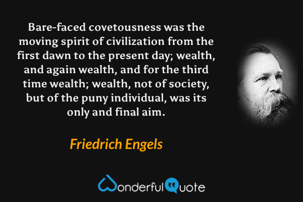Bare-faced covetousness was the moving spirit of civilization from the first dawn to the present day; wealth, and again wealth, and for the third time wealth; wealth, not of society, but of the puny individual, was its only and final aim. - Friedrich Engels quote.
