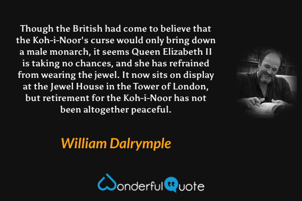 Though the British had come to believe that the Koh-i-Noor's curse would only bring down a male monarch, it seems Queen Elizabeth II is taking no chances, and she has refrained from wearing the jewel. It now sits on display at the Jewel House in the Tower of London, but retirement for the Koh-i-Noor has not been altogether peaceful. - William Dalrymple quote.