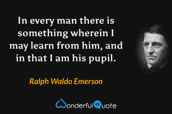 In every man there is something wherein I may learn from him, and in that I am his pupil. - Ralph Waldo Emerson quote.