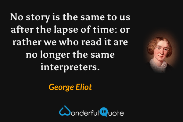 No story is the same to us after the lapse of time: or rather we who read it are no longer the same interpreters. - George Eliot quote.