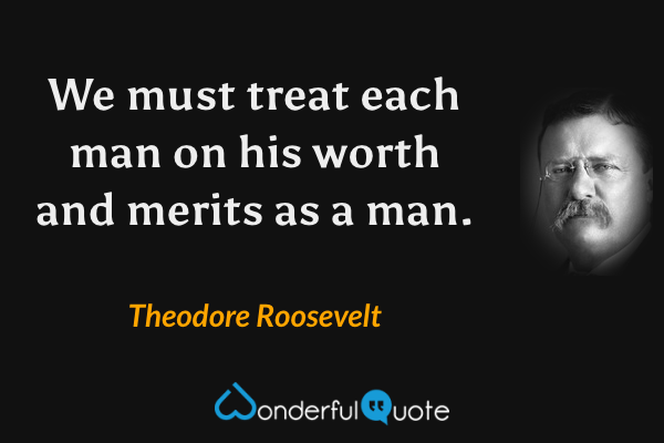 We must treat each man on his worth and merits as a man. - Theodore Roosevelt quote.