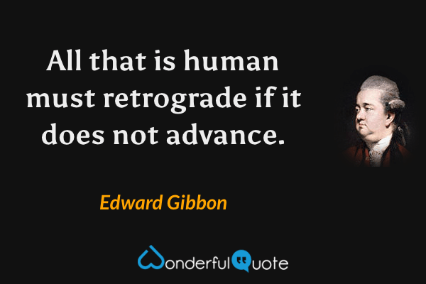 All that is human must retrograde if it does not advance. - Edward Gibbon quote.