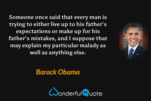 Someone once said that every man is trying to either live up to his father's expectations or make up for his father's mistakes, and I suppose that may explain my particular malady as well as anything else. - Barack Obama quote.