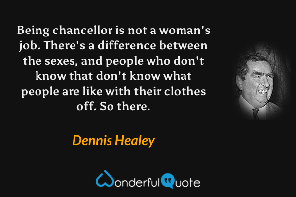 Being chancellor is not a woman's job. There's a difference between the sexes, and people who don't know that don't know what people are like with their clothes off. So there. - Dennis Healey quote.