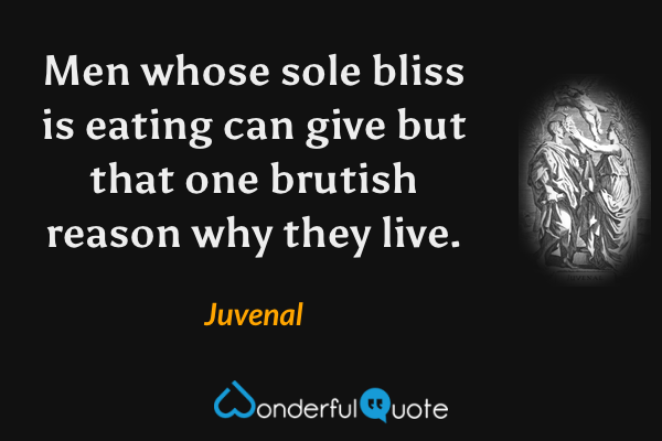 Men whose sole bliss is eating can give but that one brutish reason why they live. - Juvenal quote.