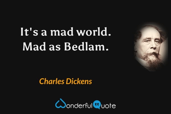 It's a mad world. Mad as Bedlam. - Charles Dickens quote.