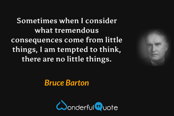 Sometimes when I consider what tremendous consequences come from little things, I am tempted to think, there are no little things. - Bruce Barton quote.