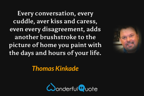 Every conversation, every cuddle, aver kiss and caress, even every disagreement, adds another brushstroke to the picture of home you paint with the days and hours of your life. - Thomas Kinkade quote.