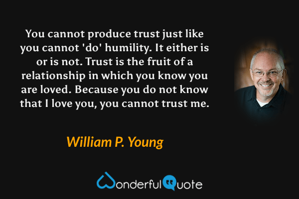 You cannot produce trust just like you cannot 'do' humility. It either is or is not. Trust is the fruit of a relationship in which you know you are loved. Because you do not know that I love you, you cannot trust me. - William P. Young quote.